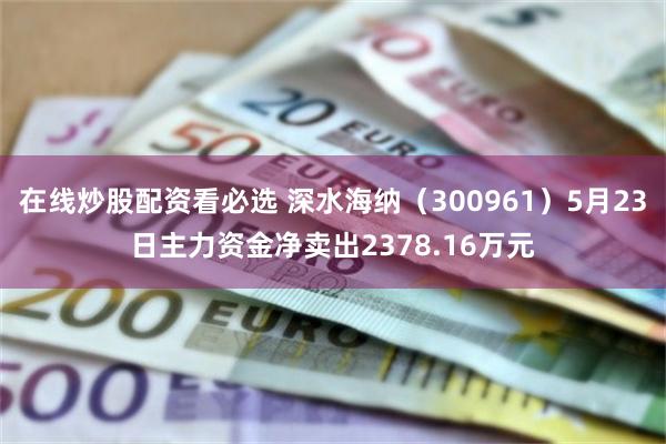 在线炒股配资看必选 深水海纳（300961）5月23日主力资金净卖出2378.16万元