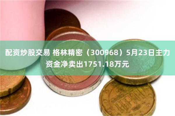 配资炒股交易 格林精密（300968）5月23日主力资金净卖出1751.18万元