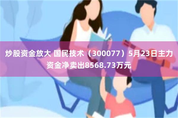 炒股资金放大 国民技术（300077）5月23日主力资金净卖出8568.73万元