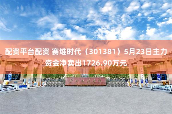 配资平台配资 赛维时代（301381）5月23日主力资金净卖出1726.90万元