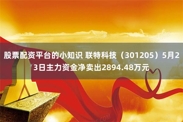 股票配资平台的小知识 联特科技（301205）5月23日主力资金净卖出2894.48万元