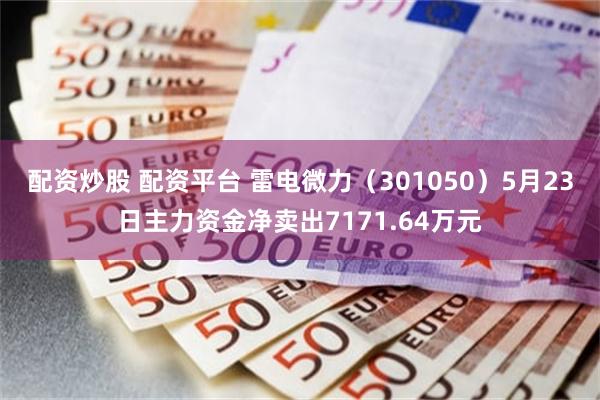 配资炒股 配资平台 雷电微力（301050）5月23日主力资金净卖出7171.64万元