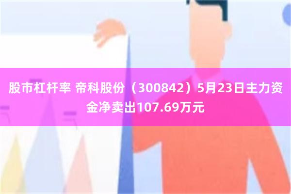 股市杠杆率 帝科股份（300842）5月23日主力资金净卖出107.69万元