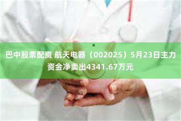 巴中股票配资 航天电器（002025）5月23日主力资金净卖出4341.67万元