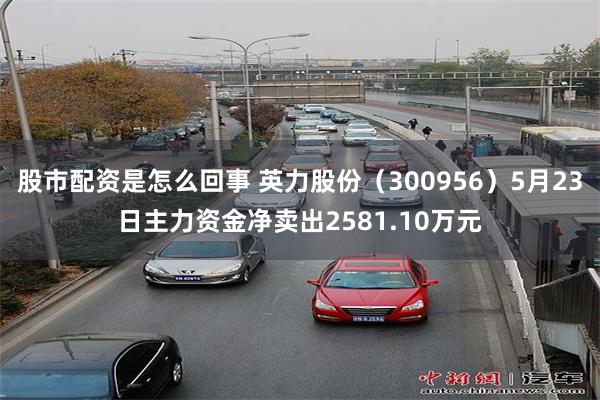 股市配资是怎么回事 英力股份（300956）5月23日主力资金净卖出2581.10万元
