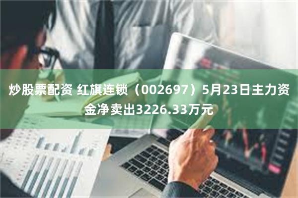 炒股票配资 红旗连锁（002697）5月23日主力资金净卖出3226.33万元