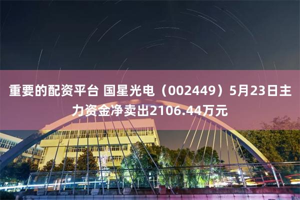 重要的配资平台 国星光电（002449）5月23日主力资金净卖出2106.44万元