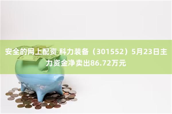 安全的网上配资 科力装备（301552）5月23日主力资金净卖出86.72万元