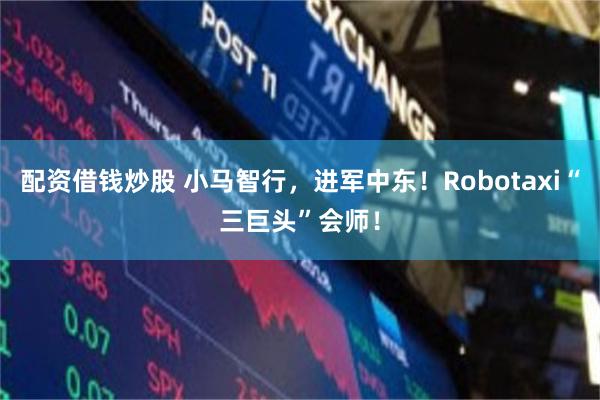 配资借钱炒股 小马智行，进军中东！Robotaxi“三巨头”会师！