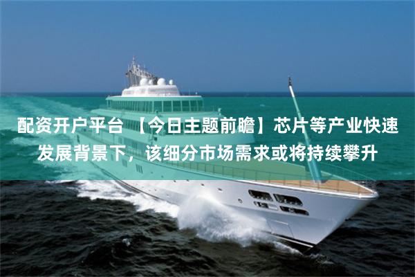 配资开户平台 【今日主题前瞻】芯片等产业快速发展背景下，该细分市场需求或将持续攀升
