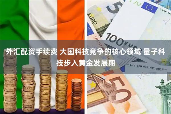 外汇配资手续费 大国科技竞争的核心领域 量子科技步入黄金发展期