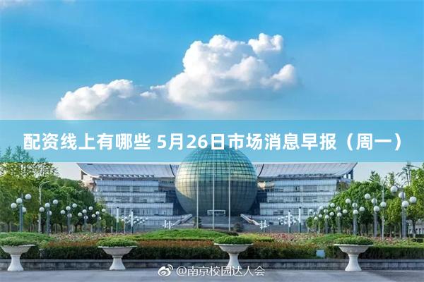 配资线上有哪些 5月26日市场消息早报（周一）