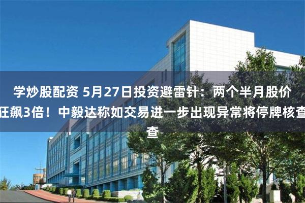 学炒股配资 5月27日投资避雷针：两个半月股价狂飙3倍！中毅达称如交易进一步出现异常将停牌核查
