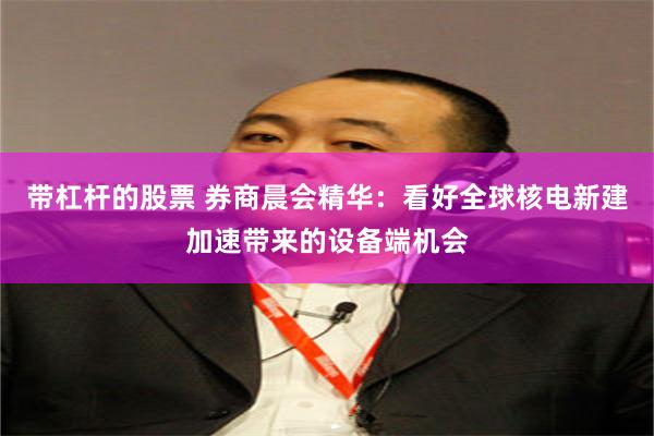 带杠杆的股票 券商晨会精华：看好全球核电新建加速带来的设备端机会
