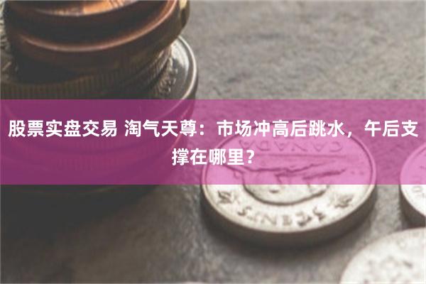 股票实盘交易 淘气天尊：市场冲高后跳水，午后支撑在哪里？