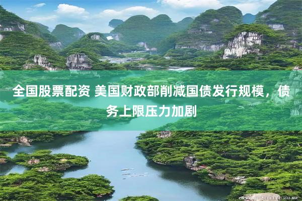 全国股票配资 美国财政部削减国债发行规模，债务上限压力加剧