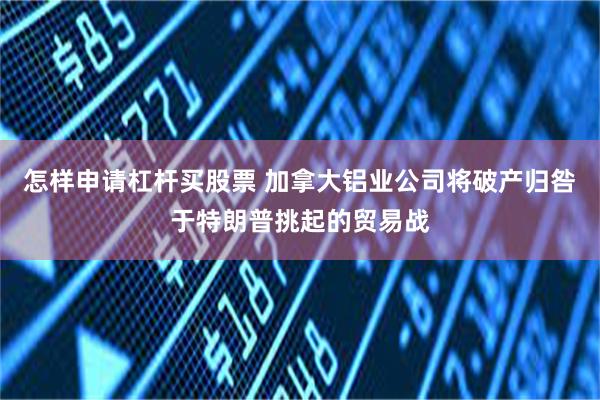 怎样申请杠杆买股票 加拿大铝业公司将破产归咎于特朗普挑起的贸易战