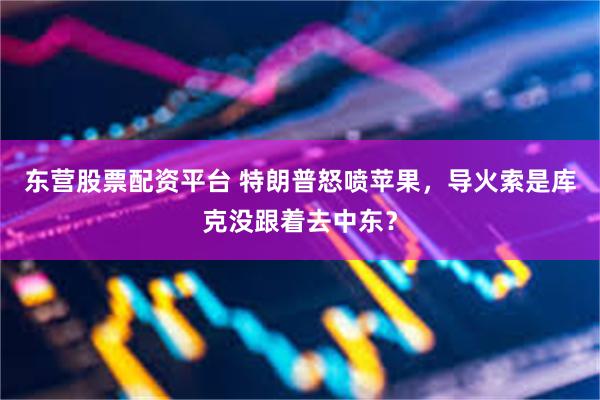 东营股票配资平台 特朗普怒喷苹果，导火索是库克没跟着去中东？