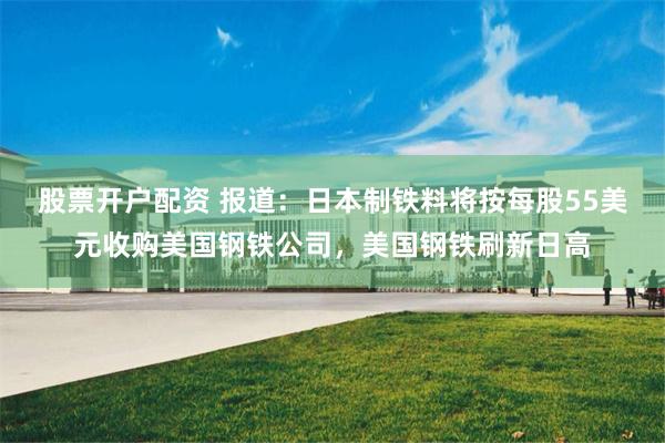 股票开户配资 报道：日本制铁料将按每股55美元收购美国钢铁公司，美国钢铁刷新日高