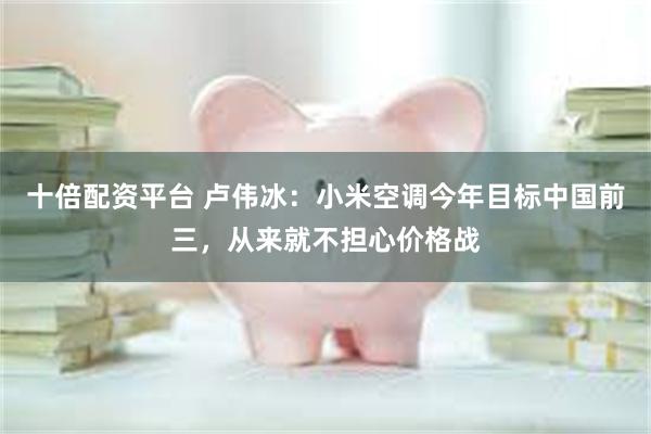 十倍配资平台 卢伟冰：小米空调今年目标中国前三，从来就不担心价格战