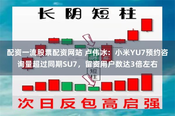 配资一流股票配资网站 卢伟冰：小米YU7预约咨询量超过同期SU7，留资用户数达3倍左右