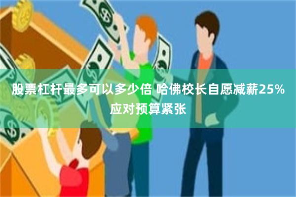 股票杠杆最多可以多少倍 哈佛校长自愿减薪25%应对预算紧张
