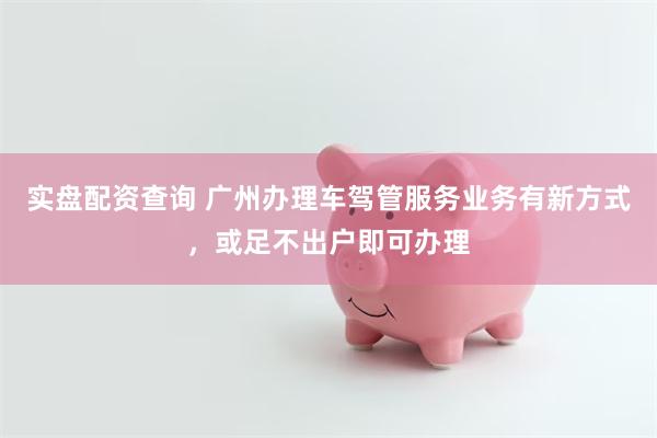 实盘配资查询 广州办理车驾管服务业务有新方式，或足不出户即可办理