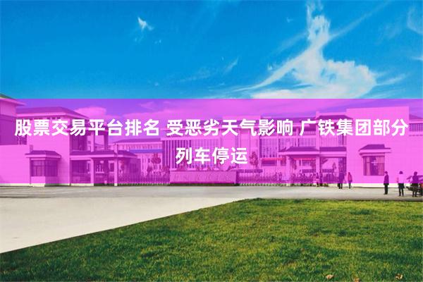 股票交易平台排名 受恶劣天气影响 广铁集团部分列车停运