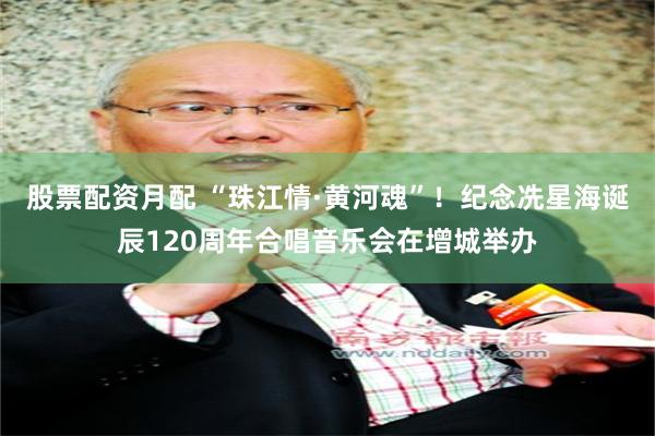 股票配资月配 “珠江情·黄河魂”！纪念冼星海诞辰120周年合唱音乐会在增城举办