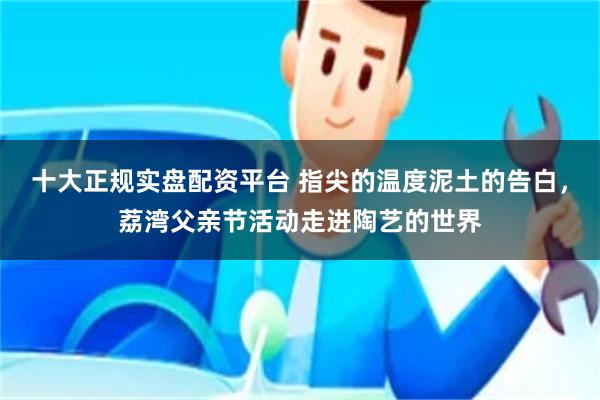 十大正规实盘配资平台 指尖的温度泥土的告白，荔湾父亲节活动走进陶艺的世界