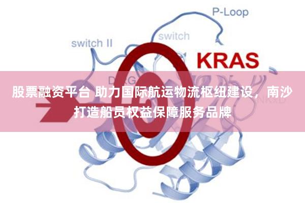 股票融资平台 助力国际航运物流枢纽建设，南沙打造船员权益保障服务品牌