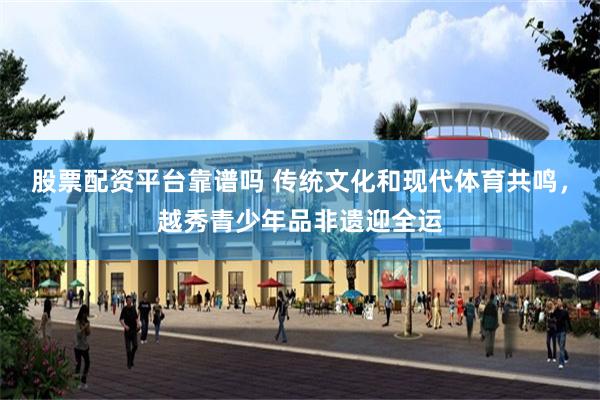 股票配资平台靠谱吗 传统文化和现代体育共鸣，越秀青少年品非遗迎全运