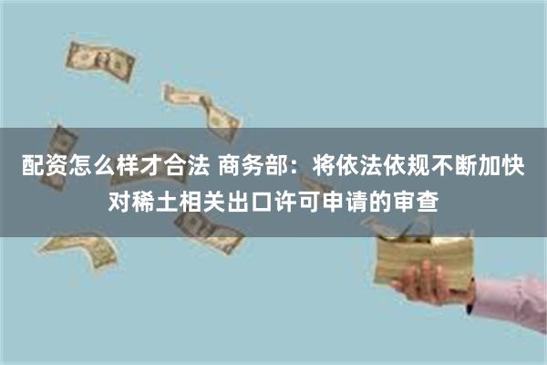 配资怎么样才合法 商务部：将依法依规不断加快对稀土相关出口许可申请的审查