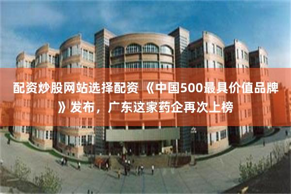 配资炒股网站选择配资 《中国500最具价值品牌》发布，广东这家药企再次上榜