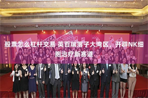 股票怎么杠杆交易 英百瑞落子大湾区，开辟NK细胞治疗新赛道