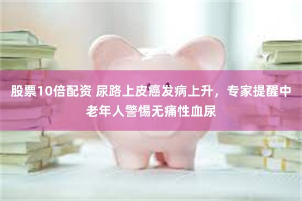 股票10倍配资 尿路上皮癌发病上升，专家提醒中老年人警惕无痛性血尿