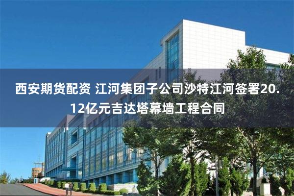 西安期货配资 江河集团子公司沙特江河签署20.12亿元吉达塔幕墙工程合同