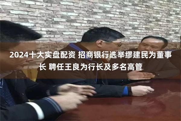 2024十大实盘配资 招商银行选举缪建民为董事长 聘任王良为行长及多名高管