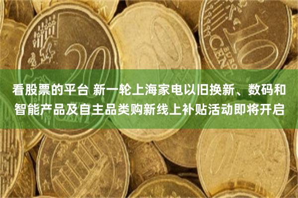 看股票的平台 新一轮上海家电以旧换新、数码和智能产品及自主品类购新线上补贴活动即将开启