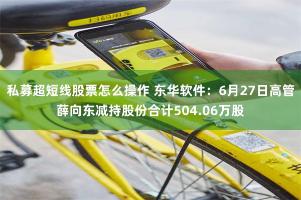 私募超短线股票怎么操作 东华软件：6月27日高管薛向东减持股份合计504.06万股