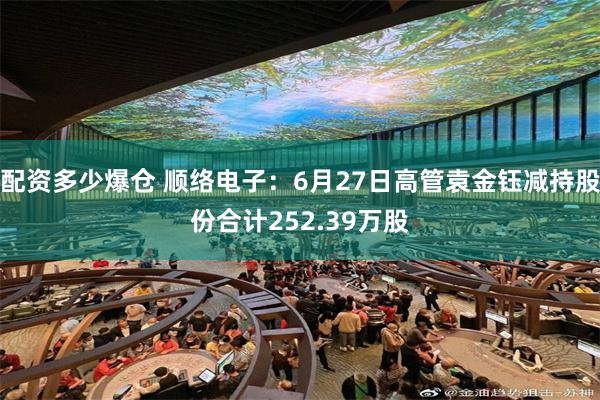 配资多少爆仓 顺络电子：6月27日高管袁金钰减持股份合计252.39万股