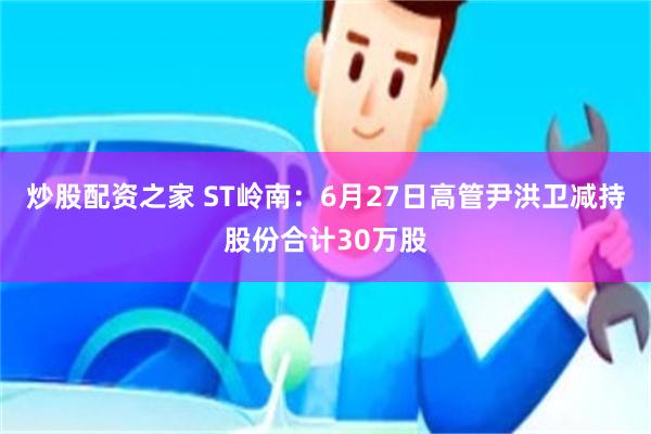 炒股配资之家 ST岭南：6月27日高管尹洪卫减持股份合计30万股