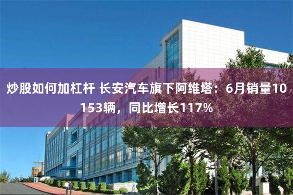 炒股如何加杠杆 长安汽车旗下阿维塔：6月销量10153辆，同比增长117%