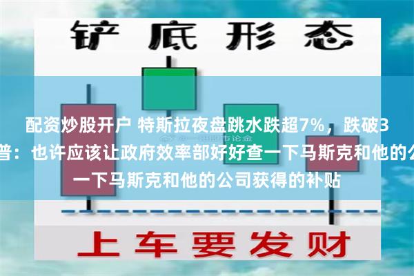 配资炒股开户 特斯拉夜盘跳水跌超7%，跌破300美元！特朗普：也许应该让政府效率部好好查一下马斯克和他的公司获得的补贴