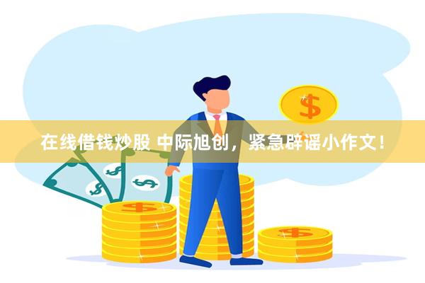 在线借钱炒股 中际旭创，紧急辟谣小作文！