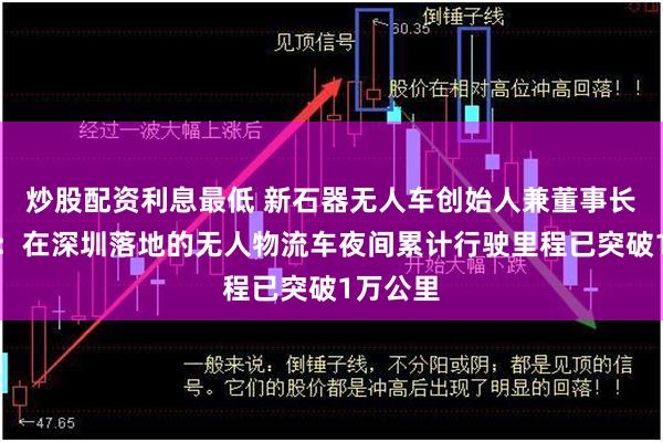 炒股配资利息最低 新石器无人车创始人兼董事长余恩源：在深圳落地的无人物流车夜间累计行驶里程已突破1万公里