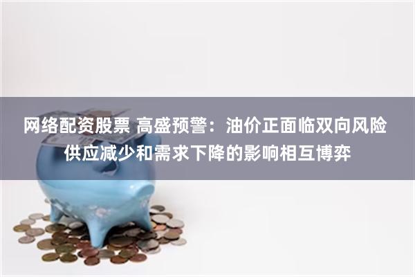 网络配资股票 高盛预警：油价正面临双向风险 供应减少和需求下降的影响相互博弈