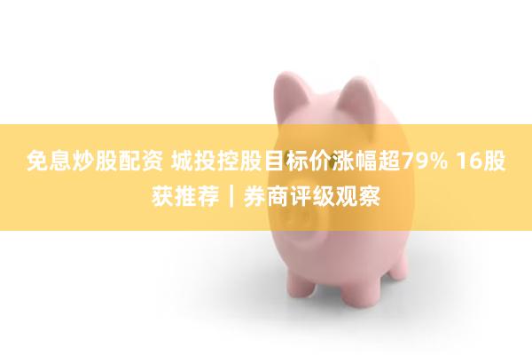 免息炒股配资 城投控股目标价涨幅超79% 16股获推荐｜券商评级观察