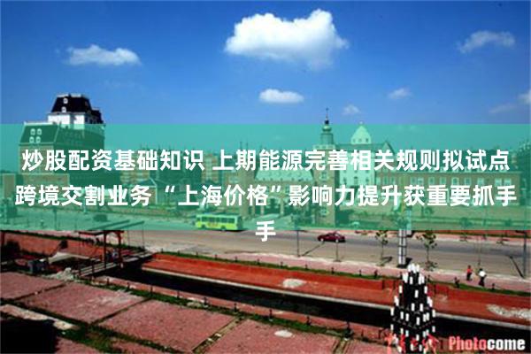 炒股配资基础知识 上期能源完善相关规则拟试点跨境交割业务 “上海价格”影响力提升获重要抓手