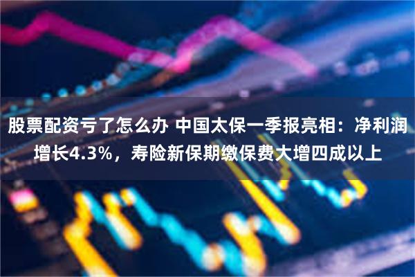 股票配资亏了怎么办 中国太保一季报亮相：净利润增长4.3%，寿险新保期缴保费大增四成以上